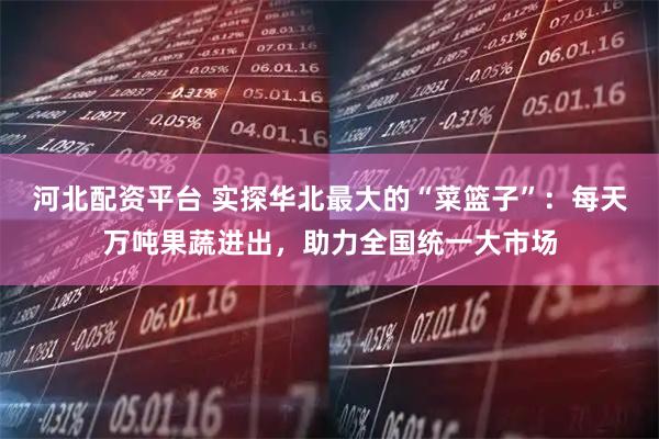 河北配资平台 实探华北最大的“菜篮子”：每天万吨果蔬进出，助力全国统一大市场
