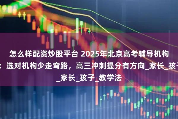 怎么样配资炒股平台 2025年北京高考辅导机构推荐榜单：选对机构少走弯路，高三冲刺提分有方向_家长_孩子_教学法