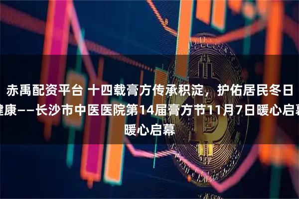 赤禹配资平台 十四载膏方传承积淀，护佑居民冬日健康——长沙市中医医院第14届膏方节11月7日暖心启幕