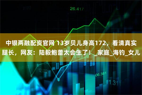 中银两融配资官网 13岁贝儿身高172，看清真实腿长，网友：陆毅鲍蕾太会生了！_家庭_海钓_女儿