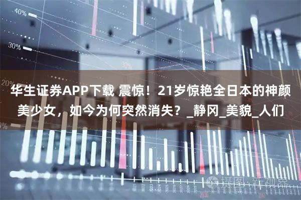 华生证券APP下载 震惊！21岁惊艳全日本的神颜美少女，如今为何突然消失？_静冈_美貌_人们