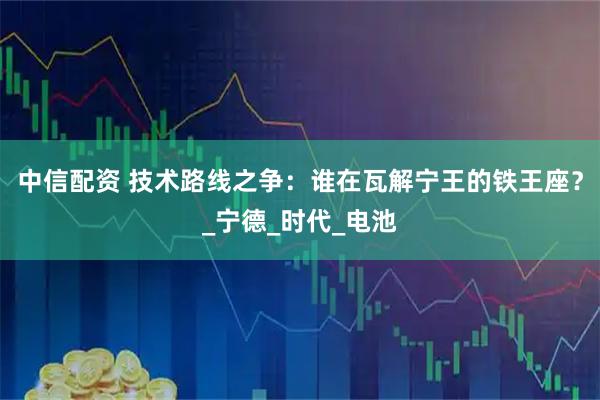 中信配资 技术路线之争：谁在瓦解宁王的铁王座？_宁德_时代_电池