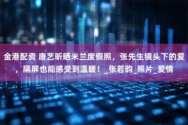 金港配资 唐艺昕晒米兰度假照，张先生镜头下的爱，隔屏也能感受到温暖！_张若昀_照片_爱情