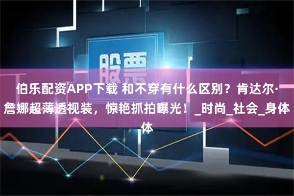 伯乐配资APP下载 和不穿有什么区别？肯达尔·詹娜超薄透视装，惊艳抓拍曝光！_时尚_社会_身体