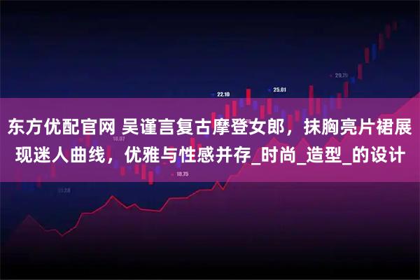 东方优配官网 吴谨言复古摩登女郎，抹胸亮片裙展现迷人曲线，优雅与性感并存_时尚_造型_的设计