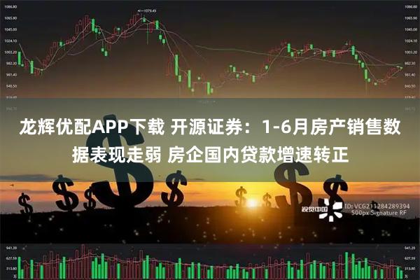 龙辉优配APP下载 开源证券：1-6月房产销售数据表现走弱 房企国内贷款增速转正