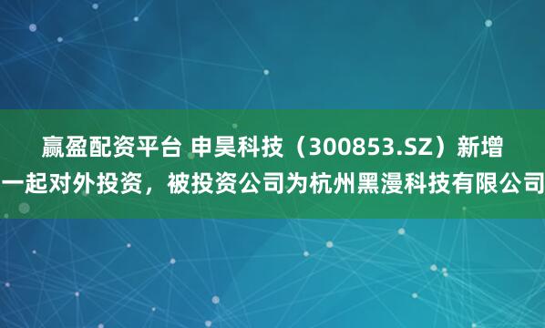赢盈配资平台 申昊科技（300853.SZ）新增一起对外投资，被投资公司为杭州黑漫科技有限公司