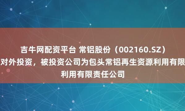 吉牛网配资平台 常铝股份（002160.SZ）新增一起对外投资，被投资公司为包头常铝再生资源利用有限责任公司
