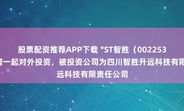 股票配资推荐APP下载 *ST智胜（002253.SZ）新增一起对外投资，被投资公司为四川智胜升远科技有限责任公司