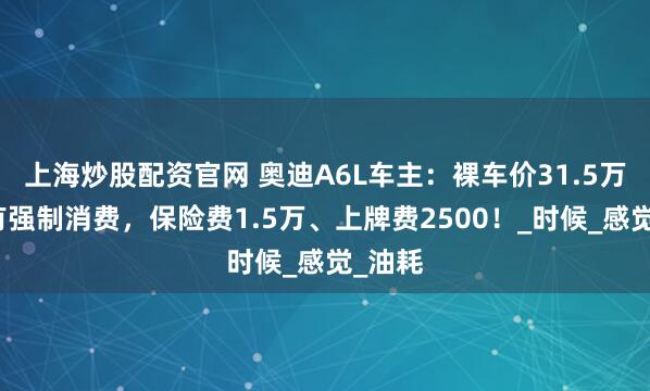 上海炒股配资官网 奥迪A6L车主：裸车价31.5万，但有强制消费，保险费1.5万、上牌费2500！_时候_感觉_油耗