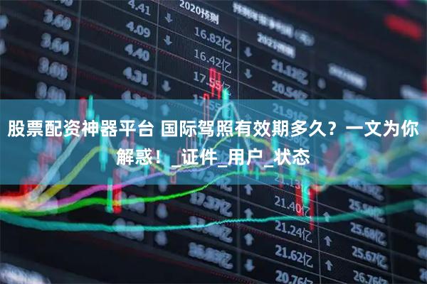 股票配资神器平台 国际驾照有效期多久？一文为你解惑！_证件_用户_状态