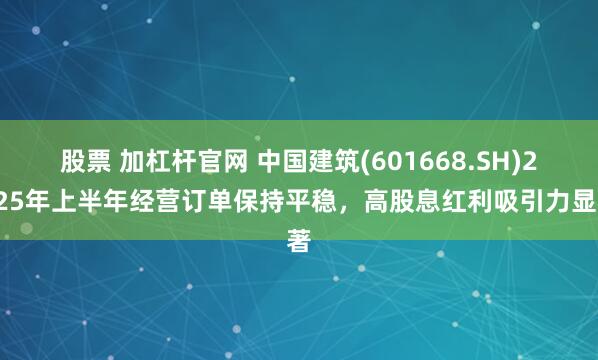 股票 加杠杆官网 中国建筑(601668.SH)2025年上半年经营订单保持平稳，高股息红利吸引力显著