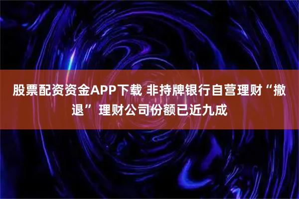 股票配资资金APP下载 非持牌银行自营理财“撤退” 理财公司份额已近九成