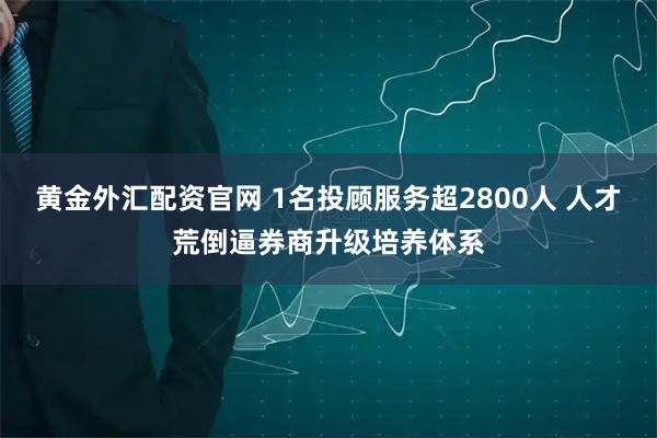 黄金外汇配资官网 1名投顾服务超2800人 人才荒倒逼券商升级培养体系