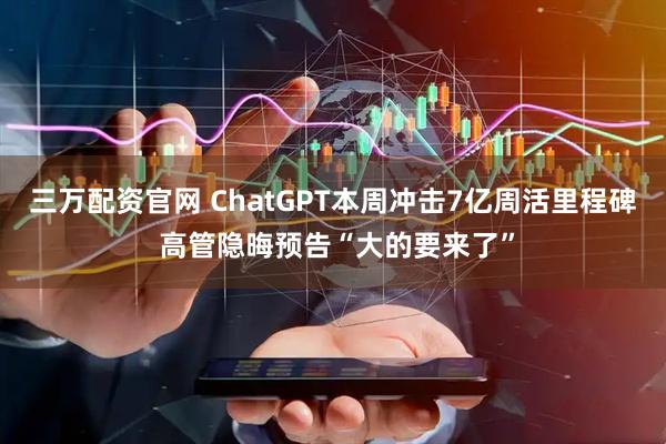 三万配资官网 ChatGPT本周冲击7亿周活里程碑 高管隐晦预告“大的要来了”