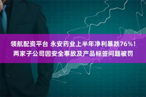 领航配资平台 永安药业上半年净利暴跌76%！两家子公司因安全事故及产品标签问题被罚