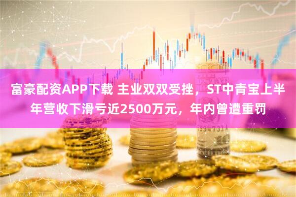 富豪配资APP下载 主业双双受挫，ST中青宝上半年营收下滑亏近2500万元，年内曾遭重罚