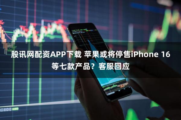 股讯网配资APP下载 苹果或将停售iPhone 16等七款产品？客服回应