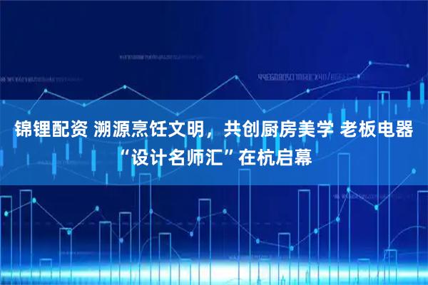 锦锂配资 溯源烹饪文明,共创厨房美学 老板电器“设计名师汇”在杭启幕