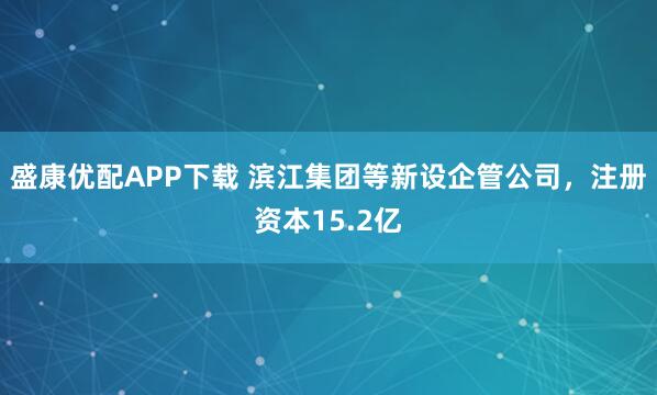 盛康优配APP下载 滨江集团等新设企管公司，注册资本15.2亿