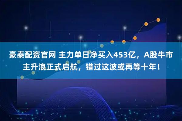 豪泰配资官网 主力单日净买入453亿，A股牛市主升浪正式启航，错过这波或再等十年！