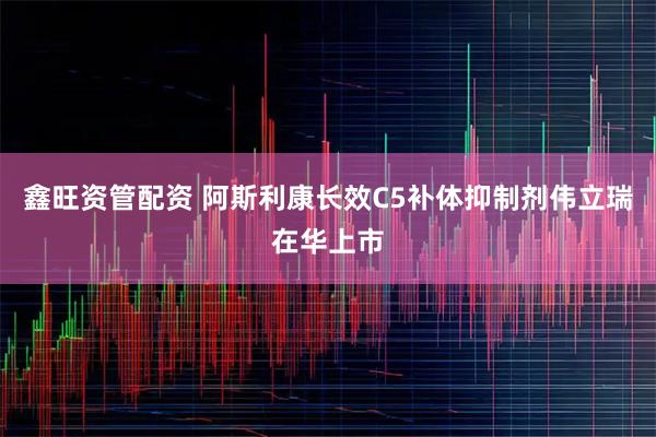 鑫旺资管配资 阿斯利康长效C5补体抑制剂伟立瑞在华上市