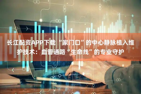 长江配资APP下载 “家门口”的中心静脉植入维护技术:血管通路“生命线”的专业守护