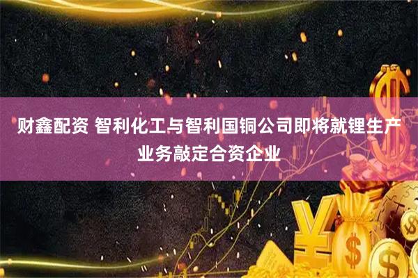 财鑫配资 智利化工与智利国铜公司即将就锂生产业务敲定合资企业