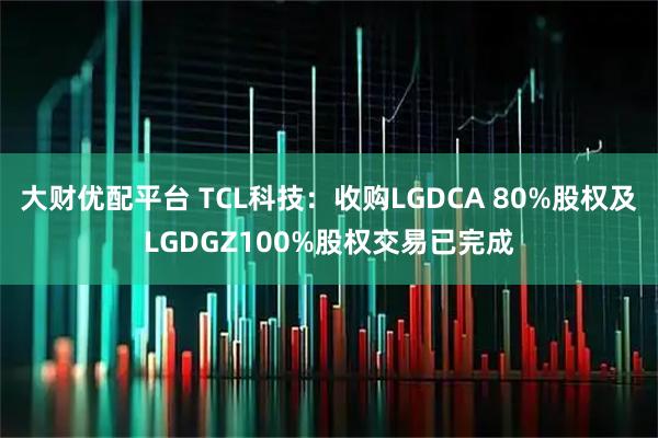 大财优配平台 TCL科技:收购LGDCA 80%股权及LGDGZ100%股权交易已完成