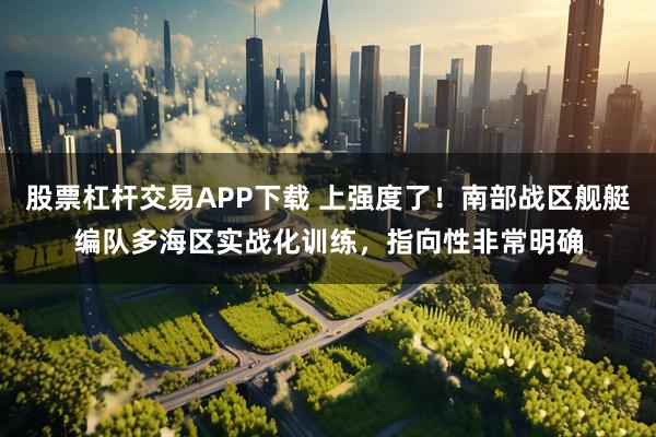 股票杠杆交易APP下载 上强度了！南部战区舰艇编队多海区实战化训练，指向性非常明确