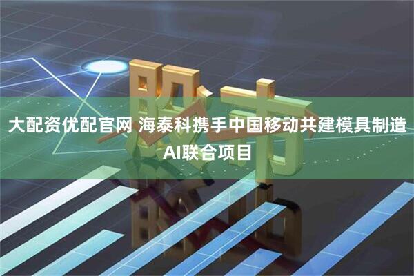 大配资优配官网 海泰科携手中国移动共建模具制造AI联合项目