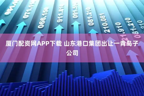 厦门配资网APP下载 山东港口集团出让一青岛子公司