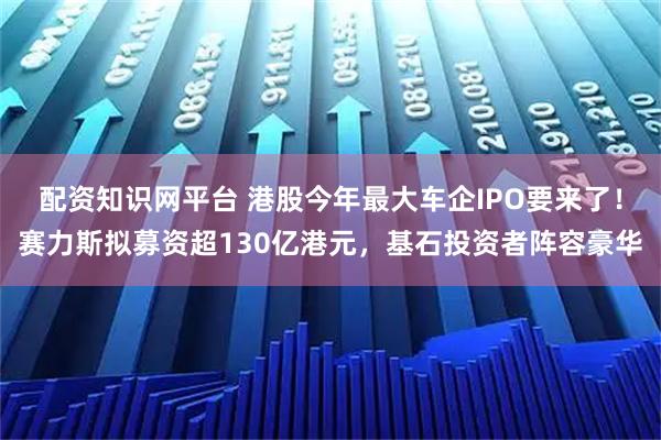 配资知识网平台 港股今年最大车企IPO要来了！赛力斯拟募资超130亿港元，基石投资者阵容豪华