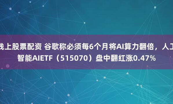 线上股票配资 谷歌称必须每6个月将AI算力翻倍，人工智能AIETF（515070）盘中翻红涨0.47%