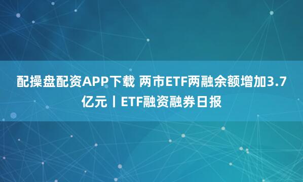 配操盘配资APP下载 两市ETF两融余额增加3.7亿元丨ETF融资融券日报