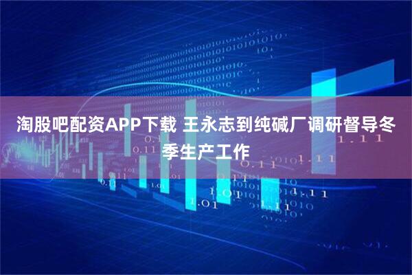 淘股吧配资APP下载 王永志到纯碱厂调研督导冬季生产工作