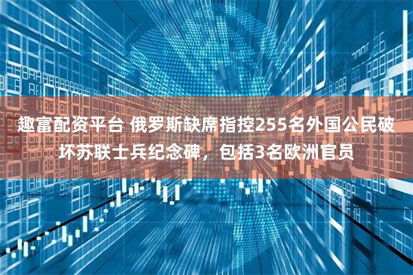 趣富配资平台 俄罗斯缺席指控255名外国公民破坏苏联士兵纪念碑，包括3名欧洲官员